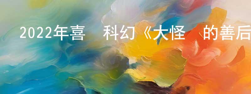 蔡潔清的動漫綜藝大全,2022年喜劇科幻《大怪獸的善后處理》BD日語中字迅雷下載_深夜電影